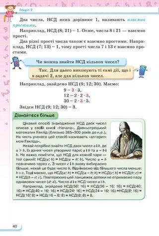 »«©і <ь * * 5* V- ь И І-
£ Розділ 2
Два числа, НСД яких дорівнює 1, називають взаємно
простими.
Наприклад, НСД (8; 21) = 1. Отже, числа 8 і 21 — взаємно
прості.
Два різні прості числа також є взаємно простими. Напри­
клад, НСД (7; 13) = 1, тому прості числа 7 і 13 є взаємно про­
стими.
Чи можна знайти НСД кількох чисел?
Так. Для цього виконують ті самі дії, що і
в задачі 2, але для кількох чисел.
Наприклад, знайдемо НСД (9; 12; ЗО). Маємо:
9 = 3-3,
12 = 2-2-3,
30 = 2-3-5.
Звідси НСД (9; 12; 30) = 3.
Дізнайтеся більше
Цікавий спосіб знаходження НСД двох чисел
описав у своїй книзі «Начала». Давньогрецький
математик Евклід (близько 365-300 років до н.е.).
На честь ученого цей спосіб називають «алгорит­
мом Евкліда».
Нехай потрібно знайти НСД двох чисел а і Ь, де
а > Ь. Із даних чисел утворимо пари: а і 6 та а - 6 і
Ь. Не важко помітити, що НСД для кожної пари —
той самий: НСД(а; Ь) = НСД(а - Ь; Ь). Число а - Ь
позначимо через с. З чисел с і Ь знову вибираємо
більше, нехай це буде число Ь. Віднімаємо від більшого числа менше:
Ь-с. Тоді маємо, що НСД(а; Ь) = НСД(а -Ь;Ь) = НСД(с; Ь) = НСД(6; с) =
= НСД(6 - с; с). Повторюємо цей ланцюжок допоки не отримаємо пару
однакових чисел (сі; сі). Число сі і є НСД чисел а і Ь.
Наприклад, знайдемо НСД(56; 16) = НСД(56 - 16; 16) = НСД(40;
16) = НСД(40 - 16; 16) = НСД(24: 16) = НСД(24 - 16; 16) =НСД(8; 16) =
НСД( 16; 8) = НСД( 16 - 8; 8) = НСД(8; 8) = 8.
 