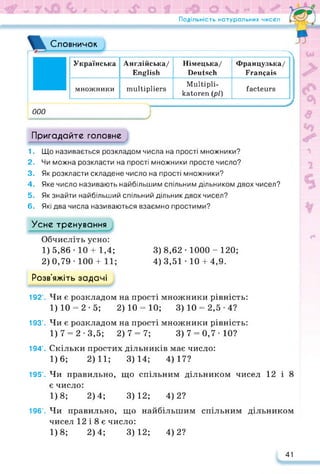 Подільність натуральних чисел / CTL
Словничок
000
Українська Англійська/
English
Німецька/
Deutsch
Французька/
Français
множники multipliers
Multipli­
katoren (pl)
facteurs
J
Пригадайте головне
1. Що називається розкладом числа на прості множники?
2. Чи можна розкласти на прості множники просте число?
3. Як розкласти складене число на прості множники?
4. Яке число називають найбільшим спільним дільником двох чисел?
5. Як знайти найбільший спільний дільник двох чисел?
6. Які два числа називаються взаємно простими?
Усне тренування
Обчисліть усно:
1) 5,86 • 10 + 1,4; 3) 8,62 • 1000 - 120;
2) 0,79 • 100 + 11; 4) 3,51 • 10 + 4,9.
Розв’яжіть задачі
192’. Чи є розкладом на прості множники рівність:
1) 10 = 2 • 5; 2) 10 = 10; 3) 10 = 2,5 • 4?
193’. Чи є розкладом на прості множники рівність:
1) 7 = 2 • 3,5; 2) 7 = 7; 3) 7 = 0,7 • 10?
194’. Скільки простих дільників має число:
1)6; 2)11; 3)14; 4)17?
195’. Чи правильно, що спільним дільником чисел 12 і 8
є число:
1)8; 2)4; 3)12; 4)2?
196’. Чи правильно, що найбільшим спільним дільником
чисел 12 і 8 є число:
1)8; 2)4; 3)12; 4)2?
41
 