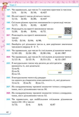 200°.
20Г.
О
л
чО
202°.
203°.
204°.
205°.
206°.
207°.
208°.
209°.
Чи правильно, що число 7 є взаємно простим із числом:
1)3; 2)14; 3)16; 4)42?
На які прості числа ділиться число:
1)15; 2)32; 3)36; 4)44?
Скільки різних простих множників є в розкладі числа:
1)17; 2)21; 3)22; 4)56?
Розкладіть на прості множники число:
1)28; 2)48; 3)64; 4)72.
Розкладіть на прості множники
число: І _
1)42; 2)54; 3)84; 4)96.
Знайдіть усі дільники числа а, яке дорівнює значенню
числового виразу 3-5-7.
Чи правильно, що число 4 є спільним дільником чисел:
1)16 і 22; 2) 24 і 30; 3)36 і 64; 4) 44 і 96?
Чи правильно, що число 3 є спільним дільником чисел:
1)12 і 8; 2) 12 і 9; 3)15 і 21; 4) 15 і 20?
З натуральних чисел від десяти до шістдесяти
випишіть ті, які діляться:
1) на 6;
2) на 9;
3) на 12.
З натуральних чисел від двадця­
ти одного до сімдесяти семи випишіть ті, які діляться:
1)на5; 2) на 8; 3)на11.
На координатному промені позначте точки з координа­
тами, які є дільниками числа 16.
На координатному промені позначте точки з координа­
тами, які є дільниками числа 12.
Чи правильно, що найбільшим спільним дільником
чисел 24 і 18 є число:
1)72; 2)4;
https://learningapps.org/watch?v=p9o
https://learningapps.org/watch?v=pz6
ООО
■
3)6; 4)8?
 