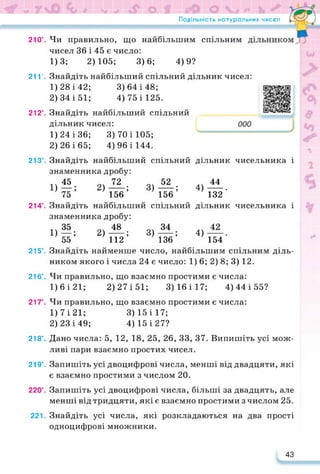 Подільність натуральних чисел
210°.
21 Г.
212°.
213°.
214°.
215°.
216°.
217°.
218’.
219°.
220’.
221.
дільник чисельника і
44
4)----- .
132
дільник чисельника і
4)
154
https://learningapps.org/watch?v=pr
3) 70 і 105;
4) 96 і 144.
Чи правильно, що найбільшим спільним
чисел 36 і 45 є число:
1)3; 2)105; 3)6; 4)9?
Знайдіть найбільший спільний дільник чисел:
1) 28 і 42; 3)64 і 48;
2) 34 і 51; 4) 75 і 125.
Знайдіть найбільший спільний
дільник чисел:
1) 24 і 36;
2) 26 і 65;
Знайдіть найбільший спільний
знаменника дробу:
1)«; 2)21'; 3)-®!;
75 156 156
Знайдіть найбільший спільний
знаменника дробу:
1)?®; 2)^-; 3)^-;
55 112 136
Знайдіть найменше число, найбільшим спільним діль­
ником якого і числа 24 є число: 1) 6; 2) 8; 3) 12.
Чи правильно, що взаємно простими є числа:
1)6і21; 2) 27 і 51; 3)16і17; 4)44і55?
Чи правильно, що взаємно простими є числа:
1) 7 і 21; 3) 15 і 17;
2) 23 і 49; 4) 15 і 27?
Дано числа: 5, 12, 18, 25, 26, 33, 37. Випишіть усі мож­
ливі пари взаємно простих чисел.
Запишіть усі двоцифрові числа, менші від двадцяти, які
є взаємно простими з числом 20.
Запишіть усі двоцифрові числа, більші за двадцять, але
менші від тридцяти, які є взаємно простими з числом 25.
Знайдіть усі числа, які розкладаються на два прості
одноцифрові множники.
43
 