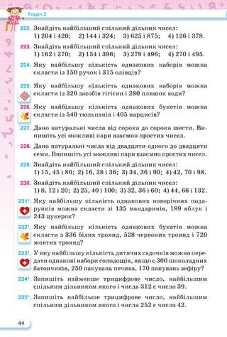 222.
223.
224.
225.
<t>
226.
*
227.
228.
229.
230.
231*.
о
232*.
233*.
о
234*.
235*.
Знайдіть найбільший спільний дільник чисел:
1) 204 і 420; 2) 144 і 324; 3) 625 і 875; 4) 126 і 378.
Знайдіть найбільший спільний дільник чисел:
1) 162 і 270; 2) 154 і 396; 3) 279 і 496; 4) 270 і 495.
Яку найбільшу кількість однакових наборів можна
скласти із 150 ручок і 315 олівців?
Яку найбільшу кількість однакових наборів можна
скласти із 320 засобів гігієни і 280 пляшок води?
Яку найбільшу кількість однакових букетів можна
скласти із 540 тюльпанів і 405 нарцисів?
Дано натуральні числа від сорока до сорока шести. Ви­
пишіть усі можливі пари взаємно простих чисел.
Дано натуральні числа від двадцяти одного до двадцяти
семи. Випишіть усі можливі пари взаємно простих чисел.
Знайдіть найбільший спільний дільник чисел:
1)15, 45 і 80; 2)16, 28 і 36; 3)34, 36 і 90; 4)42, 70 і 98.
Знайдіть найбільший спільний дільник чисел:
1)8, 12 і 20; 2) 25, 40 і 100; 3)32, 36 і 60; 4)44, 66 і 132.
Яку найбільшу кількість однакових новорічних пода­
рунків можна скласти зі 135 мандаринів, 189 яблук і
243 цукерок?
Яку найбільшу кількість однакових букетів можна
скласти з 336 білих троянд, 528 червоних троянд і 720
жовтих троянд?
У яку найбільшу кількість дитячих садочків можна пере­
дати однакові набори солодощів, якщо є 300 шоколадних
батончиків, 250 пакувань печива, 170 пакувань зефіру?
Запишіть найменше трицифрове число, найбільшим
спільним дільником якого і числа 312 є число 39.
Запишіть найбільше трицифрове число, найбільшим
спільним дільником якого і числа 252 є число 42.
 