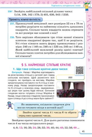 Подільність натуральних чисел
236*. Знайдіть найбільший спільний дільник чисел:
я
1) 54, 108, 162 і 378; 2) 405, 630, 945 і 1350.
Проявіть компетентність
237. Прямокутний металевий лист розміром 52 см х 78 см
потрібно розрізати на найменшу кількість однакових
квадратів. Скільки таких квадратів можна отримати
та які розміри має кожний з них?
238. Тато вирішив облицювати три стіни ванної кімнати
плиткою квадратної форми так, щоб її не розрізати.
Усі стіни кімнати мають форму прямокутника і роз­
міри: 240 см і 140 см; 240 см і 220 см; 240 см і 140 см.
Який найбільший можливий розмір однієї плитки?
Скільки таких плиток потрібно для облицювання ван­
ної кімнати?
§ 5. НАЙМЕНШЕ СПІЛЬНЕ КРАТНЕ
1. Що таке спільне кратне двох чисел
Ситуація. Назар і Марійка відповідають
за розстановку стільців у актовій залі перед
шкільною виставою. Щоб розмістити всіх
глядачів, які прийдуть на виставу, Марійка
запропонувала поставити по 4 стільці в кож­
ному ряду. Назар запропонував поставити
по 6 стільців у кожному ряду, зауваживши,
що рядів при цьому буде менше. Скільком
глядачам могли готувати стільці Марійка й
Назар, якщо кожному глядачеві призначався
один стілець й усі стільці мали бути зайняті?
https://docs.google.com/presentatio
000
Як визначити, скільком глядачам діти
могли готувати місця в актовій залі?
Знайти кратні числа 4 і числа 6 та обрати
серед них однакові числа.
Знайдемо кратні числа 4. Для цього достатньо помножити
число 4 на числа натурального ряду:
4; 8; 12; 16; 20; 24; 28; 32; 36; 40; 44; 48; 52; 56; 60 ...
45
 