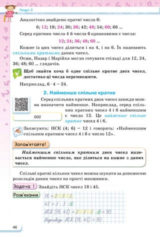 а О <Ь < ї Ь £ Г- 6 V  & °
Розділ 2
Аналогічно знайдемо кратні числа 6:
6; 12; 18; 24; ЗО; 36; 42; 48; 54; 60; 66 ...
Серед кратних числа 4 й числа 6 однаковими є числа:
12; 24; 36; 48; 60 ...
Кожне із цих чисел ділиться і на 4, і на 6. їх називають
спільними кратними даних чисел.
Отже, Назар і Марійка могли готувати стільці для 12, 24,
36; 48; 60 ... глядачів.
Щоб знайти хоча б одне спільне кратне двох чисел,
достатньо ці числа перемножити.
Наприклад, 6*4 = 24.
https://docs.google.com/presentation/d/1MPUOWPn5Ukq347aNIySH4Bd0MUNr2ZvK/edit?usp=sharing&ouid=100628692595277716064&rtpof=true&sd=true
2. Найменше спільне кратне
Серед спільних кратних двох чисел завжди мож­
на визначити
У
найменше. Наприклад, серед спіль­
них кратних чисел 4 і 6 найменшим
є число 12. Це найменше спільне
кратне чисел 4 і 6.
Записують: НСК (4; 6) = 12 і говорять: «Найменшим
спільним кратним чисел 4 і 6 є число 12».
Запам’ятайте!
, І І.............------------------------------------------------------------------------------------------------------------------------------------------------------------------------------------------------------------------------------------------------------------------------------------------------------------------------------------------ ч
Найменшим спільним кратним двох чисел нази­
вається найменше число, яке ділиться на кожне з даних
чисел.
Спільні кратні кількох чисел можна шукати за допомогою
розкладів даних чисел на прості множники.
Задача 1_) Знайдіть НСК чисел 18 і 45.
46
 