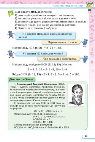 0
<аг о 1
Подільність натуральних чисел
«?© о і
Щоб знайти НСК двох чисел:
1) розкладіть дані числа на прості множники;
2) випишіть розклад найменшого з даних чисел;
3) допишіть до цього розкладу такі множники із розкла­
ду іншого числа, які ще не увійшли до добутку;
4) обчисліть отриманий добуток.
Як знайти НСК двох взаємно простих
чисел?
Перемножити ці числа. * / ь 7*
В
Наприклад, НСК (8; 21) = 8 • 21 = 168.
Як знайти НСК кількох чисел?
Так само, як і двох чисел. ИВг*
В
Наприклад, знайдемо НСК (9; 12; 15). Маємо:
ч
■у-
9 = 3-3, 12 = 2-2-3, 15 = 3-5. /■
Звідси НСК (9; 12; 15) = 3 ■ 3 • 2 ■ 2 ■ 5 = 9 ■ 4 • 5 = 180.
Дізнайтеся більше
1. Осиповський Тимофій Федорович (1766-
1832) — відомий математик, професор, був одним
із засновників Харківського університету, а згодом
став його ректором. Наукові праці вченого є окра­
сою нашої математичної літератури початку XIX ст.,
а його «Курс математики» займає достойне місце
серед найкращих посібників того часу.
2. Виявляється, що між НСК та НСД двох чи­
сел а і Ь існує зв’язок, який виражається наступною
формулою:
НСК (а;д)-НСД (а; Ь) = а>Ь.
Наприклад, для чисел 54 і 48 одержимо:
54 = 2-3-3, 48 = 2-2-2-2-3,
Л
НСД (54; 48) = 6,
НСК (54; 48) = 432.
А тепер скористаємося формулою:
НСК (54; 48) • НСД (54; 48) = 432 • 6 = 54 • 48 = 2592.
47
 