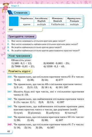 Розділ 2
1.
2.
Пригадайте головне
Яке число називають спільним кратним двох чисел?
Яке число називають найменшим спільним кратним двох чисел?
Словничок
Українська Англійська/
English
Німецька/
Deutsch
Французька/
Français
кратне multiple Vielfache (n) multiple
3. Як знайти найменше спільне кратне двох чисел?
4. Як знайти найменше спільне кратне двох взаємно простих чисел?
Усне тренування
Обчисліть усно:
1) 580 • 0,1 4-12; 3) 85000 • 0,001 - 25;
2) 7900 • 0,01 4- 21; 4) 1350 • 0,1 - 45.
Розв’яжіть задачі
239’. Чи правильно, що спільним кратним чисел 6 і 9 є число:
1)45; 2)36; 3)54; 4)27?
240’. Чи правильно, що число 48 є спільним кратним чисел:
1)3і4; 2) 3 і 12; 3)16 і 4; 4) 16 і 18?
241’. Назвіть будь-які три числа, які є спільними кратними
чисел 4 і 10.
242’. Чи правильно, що найменшим спільним кратним чисел
5і 3 є число: 1)1; 2)8; 3)15; 4)30?
243’. Чи правильно, що найменшим спільним кратним двох
взаємно простих чисел є число, що дорівнює їхній:
1)сумі; 2) різниці; 3) добутку; 4) частці?
244°. Чи правильно, що спільним кратним чисел 10 і 4 є число:
1)20; 2)40; 3)30; 4)50?
245°. Чи правильно, що спільним кратним чисел 8 і 7 є число:
1)16; 2)14; 3)28; 4)56?
48
 