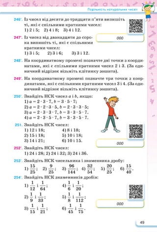 Подільність натуральних чисел
246°. Із чисел від десяти до тридцяти п’яти випишіть
ті, які є спільними кратними чисел:
1)2 і 5; 2) 4 і 8; 3)4 і 12.
https://learningapps.org/watch?v=pt
247°. Із чисел від дванадцяти до соро­
ка випишіть ті, які є спільними
кратними чисел:
1)3 і 5; 2) 3 і 6; 3)3 і 12.
000
248’. На координатному промені позначте дві точки з коорди­
натами, які є спільними кратними чисел 2 і 3. (За оди­
ничний відрізок візьміть клітинку зошита).
249°. На координатному промені позначте три точки з коор­
динатами, які є спільними кратними чисел 3 і 4. (За оди­
ничний відрізок візьміть клітинку зошита).
250°. Знайдіть НСК чисел а і Ь, якщо:
1) а = 2-3-7, 6 = 3-5-7;
2) а = 2-2-3*5, 6 = 2-3-3*5;
3) а = 2-3-3-7, & = 3-3-5-7.
4) а = 2-3-5-7,& = 3-3-5-7.
251. Знайдіть НСК чисел:
1) 12 і 18; 4) 8 і 18;
2) 15 і 18; 5) 10 і 18;
3) 14 і 21; 6) 10 і 15.
252°. Знайдіть НСК чисел:
https://learningapps.org/watch?v=pi
1)24 і 28; 2) 24 і 32; 3) 24 і 36.
253°. Знайдіть НСК чисельника і знаменника дробу:
254°. Знайдіть НСК знаменників дробів:
https://learningapps.org/watch?v=py
 
