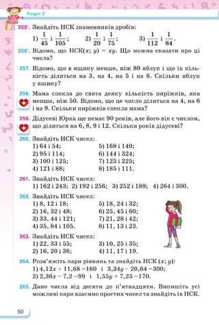 Розділ 2
255°. Знайдіть НСК знаменників дробів:
1) —і—; 2) —і—; 3) —і—.
45 105 20 75 112 84
256’. Відомо, що НСК(х; у) = ху. Що можна сказати про ці
числа?
257.
258.
о
и
259.
V
260.
Відомо, що в ящику менше, ніж 80 яблук і що їх кіль­
кість ділиться на 3, на 4, на 5 і на 6. Скільки яблук
у ящику?
Мама спекла до свята деяку кількість пиріжків, яка
менша, ніж 50. Відомо, що це число ділиться на 4, на 6
і на 9. Скільки пиріжків спекла мама?
Дідусеві Юрка ще немає 90 років, але його вік є числом,
що ділиться на 6, 8, 9 і 12. Скільки років дідусеві?
О
чО
261.
262.
263.
Знайдіть НСК чисел:
1) 64 і 54;
2) 95 і 114;
3) 100 і 125;
4) 121 і 88;
Знайдіть НСК чисел:
1)162 і 243; 2) 192 і 256; 3) 252 і 189;
Знайдіть НСК чисел:
1) 8, 12 і 18;
2) 16, 32 і 48;
3) 33, 44 і 121;
4) 35, 84 і 105.
Знайдіть НСК чисел:
1) 22, 33 і 55;
2) 16, 20 і 36;
5) 168 і 140;
6) 144 і 324;
7) 125 і 225;
8) 185 і 111.
5) 18, 24 і 32;
6) 25, 45 і 60;
7) 21, 28 і 42;
8) 11, 13 і 23.
3) 10, 25 і 35;
4) 11, 17 і 19.
264. Розв’яжіть пари рівнянь та знайдіть НСК (х; у):
1) 4,12x4- 11,68=160 і 3,34у-20,64 =300;
2) 2,36х - 7,2 =99 і 1,55у + 7,25 =170.
265. Дано числа від десяти до п’ятнадцяти. Випишіть усі
можливі пари взаємно простих чисел та знайдіть їх НСК.
 