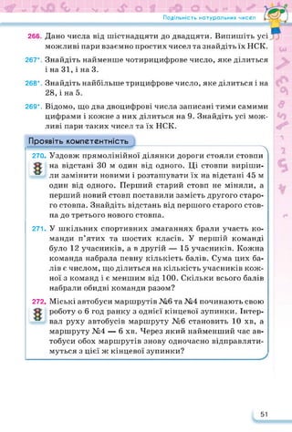 Подільність натуральних чисел
266. Дано числа від шістнадцяти до двадцяти. Випишіть усі
можливі пари взаємно простих чисел та знайдіть їх НСК.
267*. Знайдіть найменше чотирицифрове число, яке ділиться
і на 31, і на 3.
268*. Знайдіть найбільше трицифрове число, яке ділиться і на
28, і на 5.
269*. Відомо, що два двоцифрові числа записані тими самими
цифрами і кожне з них ділиться на 9. Знайдіть усі мож­
ливі пари таких чисел та їх НСК.
Проявіть компетентність
270
271.
х
Уздовж прямолінійної ділянки дороги стояли стовпи
на відстані ЗО м один від одного. Ці стовпи виріши­
ли замінити новими і розташувати їх на відстані 45 м
один від одного. Перший старий стовп не міняли, а
перший новий стовп поставили замість другого старо­
го стовпа. Знайдіть відстань від першого старого стов­
па до третього нового стовпа.
У шкільних спортивних змаганнях брали участь ко­
манди п’ятих та шостих класів. У першій команді
було 12 учасників, а в другій — 15 учасників. Кожна
команда набрала певну кількість балів. Сума цих ба­
лів є числом, що ділиться на кількість учасників кож­
ної з команд і є меншим від 100. Скільки всього балів
набрали обидві команди разом?
272. Міські автобуси маршрутів №6 та №4 починають свою
роботу о 6 год ранку з однієї кінцевої зупинки. Інтер­
вал руху автобусів маршруту №6 становить 10 хв, а
маршруту №4 — 6 хв. Через який найменший час ав­
тобуси обох маршрутів знову одночасно відправляти­
муться з цієї ж кінцевої зупинки?
51
 