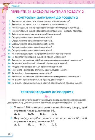 ПЕРЕВІРТЕ, ЯК ЗАСВОЇЛИ МАТЕРІАЛ РОЗДІЛУ 2
КОНТРОЛЬНІ ЗАПИТАННЯ ДО РОЗДІЛУ 2
1. Яке число називається дільником натурального числа?
2. Яке число називається кратним натурального числа?
3. Яке натуральне число називається простим? Наведіть приклад.
4. Яке натуральне число називається складеним? Наведіть приклад.
5. Які числа називаються парними? Непарними?
6. Сформулюйте ознаку подільності на 2.
7. Сформулюйте ознаку подільності на 5.
8. Сформулюйте ознаку подільності на 10.
9. Сформулюйте ознаку подільності на 3.
10. Сформулюйте ознаку подільності на 9.
11. Чи можна розкласти на прості множники просте число?
12. Як розкласти складене число на прості множники?
13. Яке число називають найбільшим спільним дільником двох чисел?
14. Як знайти найбільший спільний дільник двох чисел?
15. Які два числа називаються взаємно простими?
16. Яке число називають спільним кратним двох чисел?
17. Як знайти спільне кратне двох чисел?
18. Яке число називають найменшим спільним кратним двох чисел?
19. Як знайти найменше спільне кратне двох чисел?
20. Як знайти найменше спільне кратне двох взаємно простих чисел?
ТЕСТОВІ ЗАВДАННЯ ДО РОЗДІЛУ 2
№ 1
Уважно прочитайте задачі та знайдіть серед запропонованих відпові­
дей правильну. Для виконання тестового завдання потрібно 10-15 хв.
1 °. У числі 1754* замість зірочки запишіть таку цифру, щоб
отримане число ділилося на 10.
А. 1. Б. 0. В. 5. Г. 2.
2°. Яку цифру потрібно дописати зліва до числа 56, щоб
отримане число ділилося на 9?
А. 5. Б. 1. В. 3. Г. 7.
 