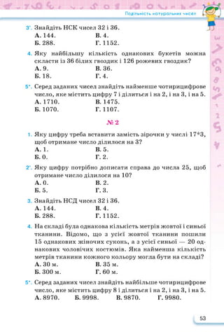 Подільність натуральних чисел
3°.
4.
5*.
1.
2°.
3.
4.
5*.
Знайдіть НСК чисел 32 і 36.
А. 144. В. 4.
Б. 288. Г. 1152.
Яку найбільшу кількість однакових букетів можна
скласти із 36 білих гвоздик і 126 рожевих гвоздик?
А. 9. В. 36.
Б. 18. Г.4.
Серед заданих чисел знайдіть найменше чотирицифрове
число, яке містить цифру 7 і ділиться і на 2, і на 3, і на 5.
А. 1710. В. 1475.
Б. 1070. Г. 1107.
№2
Яку цифру треба вставити замість зірочки у числі 17*3,
щоб отримане число ділилося на З?
А.1. В. 5.
Б. 0. Г. 2.
Яку цифру потрібно дописати справа до числа 25, щоб
отримане число ділилося на 10?
А. 0. В. 2.
Б. 5. Г. 3.
Знайдіть НСД чисел 32 і 36.
А. 144. В. 4.
Б. 288. Г. 1152.
На складі була однакова кількість метрів жовтої і синьої
тканини. Відомо, що з усієї жовтої тканини пошили
15 однакових жіночих суконь, а з усієї синьої — 20 од­
накових чоловічих костюмів. Яка найменша кількість
метрів тканини кожного кольору могла бути на складі?
А. ЗО м. В. 35 м.
Б. 300 м. Г. 60 м.
Серед заданих чисел знайдіть найбільше чотирицифрове
число, яке містить цифру 8 і ділиться і на 2, і на 3, і на 5.
А. 8970. Б. 9998. В. 9870. Г. 9980.
53
 