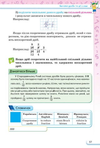 7 МЙ > Чг и» О $ О (к
Звичайні дроби та дії з ними
3) поділити чисельник даного дробу на спільний дільник
і результат записати в чисельнику нового дробу.
Наприклад:
Якщо після скорочення дробу отримали дріб, який є ско­
ротним, то дію скорочення повторюють, допоки не отрима­
ють нескоротний дріб.
Наприклад:
9 З
з
12 4
Якщо дріб скоротити на найбільший спільний дільник
чисельника і знаменника, то одержимо нескоротний
дріб.
Дізнайтеся більше
У Стародавньому Римі система дробів була досить цікавою. В її
основу було покладено поділ на 12 часточок одиниці маси, яка назива­
лась асс. — асса називали унцією. Шлях, час та інші величини римля-
ни порівнювали також із масою. Наприклад, вони казали, що пройшли
сім унцій шляху або прочитали три унціїкниги. При цьому, звичайно, не
йшлося про зважування шляху чи книги. Римляни мали на увазі, що
7 3
пройдено --- шляху чи прочитано — книги.
12 12
Словничок
Українська Англійська/
English
Німецька/
Deutsch
Французька/
Français
Скорочення
дробу
to reduce
fraction
einen Bruch
kürzen
réduire la
fraction
000
 