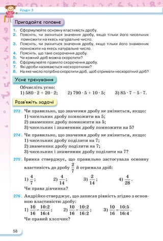 Розділ З
Пригадайте головне
1. Сформулюйте основну властивість дробу.
2. Поясніть, чи зміниться значення дробу, якщо тільки його чисельник
помножити на якесь натуральне число.
3. Поясніть, чи зміниться значення дробу, якщо тільки його знаменник
помножити на якесь натуральне число.
4. Поясніть, що таке скорочення дробу.
5. Чи кожний дріб можна скоротити?
6. Сформулюйте правило скорочення дробу.
7. Які дроби називаються нескоротними?
8. На яке число потрібно скоротити дріб, щоб отримати нескоротний дріб?
Усне тренування
Обчисліть усно:
1) 580-2 + 20-2; 2) 790 • 5 + 10 • 5; 3) 85 • 7 - 5 • 7.
Розв’яжіть задачі
0 273’. Чи правильно, що значення дробу не зміниться, якщо:
1) чисельник дробу помножити на 5;
2) знаменник дробу помножити на 5;
3) чисельник і знаменник дробу помножити на 5?
274*. Чи правильно, що значення дробу не зміниться, якщо:
1) чисельник дробу поділити на 7;
2) знаменник дробу поділити на 7;
3) чисельник і знаменник дробу поділити на 7?
275’. Іринка стверджує, що правильно застосувала основну
властивість до дробу у й отримала дріб:
Чи права дівчинка?
276’. Андрійко стверджує, що записав рівність згідно з основ­
ною властивістю дробу:
1ч10 10:2 о 10 10:2 о 10 10:5
1)— =------ ; 2)— =-------; 3 — =------ .
16 16:4 16 16:2 16 16:4
Чи правий хлопчик?
 