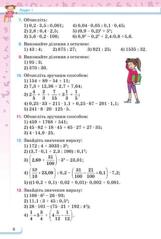 1) 0,2 • 3,5 : 0,001; 4) 0,04 • 0,05 : 0,1 ■ 0,45;
2) 2,8 : 0,4 ■ 2,5; 5) (0,9 - 0,2)2 + 53;
3) 5,6 • 0,2 • 100; 6) 0,92 - 0,22 + 2,4:0,8 +5,6.
8. Виконайте ділення з остачею:
1)43:4; 2)875:27; 3)921:25; 4) 1535:32.
9. Виконайте ділення з остачею:
1) 95 : 3;
2) 370 : ЗО.
10. Обчисліть зручним способом:
1) 154 + 89-54 + 11;
2) 7,3 + 12,36 + 2,7 + 7,64;
3) 2— + - + —+3- + -;
5 3 15 3 5
4) 0,25 • 33 + 211 ■ 1,1 + 0,25 • 67 - 201 • 1,1;
5) 241 • 8 • 20 ■ 125-5.
11. Обчисліть зручним способом:
1) 459 + 1768 + 541;
2) 45•82 + 18■45 + 65•27 + 27• 35;
3) 4-14,9-25.
12. Знайдіть значення виразу:
1) 172: 4+ 3033: З2;
2) (3,7-0,1+ 2,3 : 100): 0,12;
ґ зі
3) 2,69 +-----
ч юо;
<5? А
— + 23,08
ііо ;
5) ((10,2 + 0,1) • 0,02 + 0,01) ■ 0,002 + 0,001.
■З3-23,01;
4) : 0,2-
Ґ31 21 Аі'і
-----------.0,1
иоо юо J
•7,2;
13. Знайдіть значення виразу:
1) 108-б2-26-93;
2) 11,1 :3 + 45 : 0,52;
3) 28 • 101 - (75 ■ 21 + 192 : 43);
4) і + 5- +
4 4 12 12
 