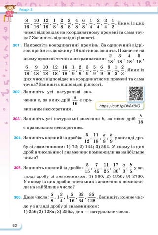 8 10 12 123461231^
—, — , — Яким із цих
16 16 16 888884442
чисел відповідає на координатному промені та сама точ­
ка? Запишіть відповідні рівності.
301°. Накресліть координатний промінь. За одиничний відрі­
зок прийміть довжину 18 клітинок зошита. Позначте на
2 3 4 5
цьому промені точки з координатами: — , — , — , — ,
18 18 18 18
6 9 10 12 16 12356812. .
9 , 9 9 99999999е ЯЬСИА'І ІЗ
18 18 18 18 18 9 9 9 9 9 9 З З
цих чисел відповідає на координатному промені та сама
точка? Запишіть відповідні рівності.
302°. Запишіть усі натуральні зна-
чення а, за яких дріб — є пра-
16
бильним нескоротним.
№р8://сиП.Іу^вХВ/Є
https://learningapps.org/watch?v=pzw
303°. Запишіть усі натуральні значення Ь, за яких дріб
Ь
18
є правильним нескоротним.
304. Запишіть кожний із дробів:
5 11 а Ь_
12’ 18’ 8’ 9
у вигляді дро-
бу зі знаменником: 1) 72; 2) 144; 3) 504. У якому із цих
дробів чисельник і знаменник помножили на найбільше
число?
опс „ . . .. 5 7 11 17 а &
305. Запишіть кожний із дробів: —, —, —, —, —, — у ви-
15 45 25 ЗО 3 5 '
гляді дробу зі знаменником: 1) 900; 2) 1350; 3) 2700.
У якому із цих дробів чисельник і знаменник помножи­
ли на найбільше число?
5 3 5 33 35
306. Дано числа: —, 1—, 1—, —,----- . Запишіть кожне чис-
8 4 16 64 128
ло у вигляді дробу зі знаменником:
1) 256; 2) 128а; 3) 256а, де а — натуральне число.
62
 