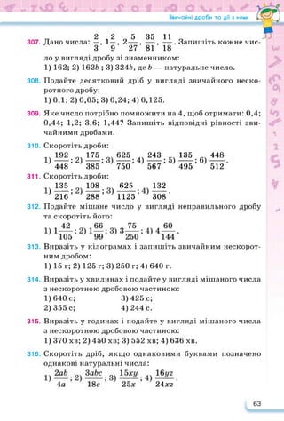 Звичайні дроби та дії з ними •
307.
308.
309.
310.
311.
312.
313.
314.
315.
316.
П 2 2 5 35 11
Дано числа: —,1—, 2—, —, —
З 9 27 81 18
Запишіть кожне чис­
ло у вигляді дробу зі знаменником:
1) 162; 2) 1626 ; 3) 3246, де 6 — натуральне число.
Подайте десятковий дріб у вигляді звичайного неско­
ротного дробу:
1) 0,1; 2) 0,05; 3) 0,24; 4) 0,125.
Яке число потрібно помножити на 4, щоб отримати: 0,4;
0,44; 1,2; 3,6; 1,44? Запишіть відповідні рівності зви­
чайними дробами.
Скоротіть дроби:
192 175
----- ; 2)------;
448 385
625 243 135 448
----- ; 4)------; 5)------; 6)------ .
750 567 495 512
Скоротіть дроби:
135. 108. 625 132
} 216 ’ ’ 288 ’ 1125 ’ 308 *
Подайте мішане число у вигляді неправильного дробу
та скоротіть його:
Виразіть у кілограмах і запишіть звичайним нескорот­
ним дробом:
1) 15 г; 2) 125 г; 3) 250 г; 4) 640 г.
Виразіть у хвилинах і подайте у вигляді мішаного числа
з нескоротною дробовою частиною:
1) 640с; 3)425с;
2) 355 с; 4) 244 с.
Виразіть у годинах і подайте у вигляді мішаного числа
з нескоротною дробовою частиною:
1) 370 хв; 2) 450 хв; 3) 552 хв; 4) 636 хв.
Скоротіть дріб, якщо однаковими буквами позначено
однакові натуральні числа:
24x2
63
 