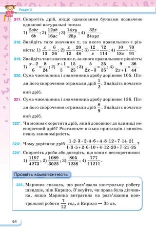 вий дріб.
Скоротіть дріб, якщо однаковими буквами позначено
однакові натуральні числа:
.. 2аЬс 12аЬ о. 14ху 32а
1)------ ; 2)------- ; 3)------- ; 4)---------.
6Ь 16ас 28у 24хі/2
Знайдіть таке значення х, за якого правильною є рів-
х 6 х 20 _ 12 72 .. 10 70
13 26 12 48 х 114 ІЗх 91
Знайдіть таке значення х, за якого правильною є рівність:
х-2 8 х+1 15 5 25 9 36
' 6 24’ ' 5 25’ }2х-3 35’ ' 2х + 1 44'
Сума чисельника і знаменника дробу дорівнює 105. Піс­
ля його скорочення отримали дріб —. Знайдіть початко-
2
321. Сума чисельника і знаменника дробу дорівнює 136. Піс-
£
ля його скорочення отримали дріб —. Знайдіть початко-
9
вий дріб.
322*. Чи можна скоротити дріб, який доповнює до одиниці не­
скоротний дріб? Розгляньте кілька прикладів і виявіть
певну закономірність.
тт . 1-2-3 + 2-4-6 + 4-812 + 714-21 о
323*. Чому дорівнює дріб-------------------------------------------------?
1-3-5 + 2-6 10 + 4 12-20 + 7-21-35
324*. Скоротіть дроби або доведіть, що вони є нескоротними:
„ 1197 1089 J05_ J777_
4273 3025 1236 11211
Проявіть компетентність
325. Маринка сказала, що розв’язала контрольну роботу
швидше, ніж Кирило. З’ясуйте, чи права була дівчин­
ка, якщо Маринка витратила на розв’язання кон-
7
трольної роботи — год, а Кирило — 35 хв.
 