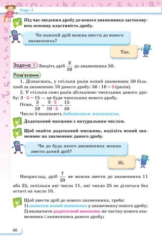 Розділ З
о
Під час зведення дробу до нового знаменника застосову­
ють основну властивість дробу.
Чи кожний дріб можна звести до нового
знаменника?
Задача І ; Зведіть дріб
Розв’язання
1. Дізнаємось, у скільки разів новий знаменник 50 біль­
ший за знаменник 10 даного дробу: 50 : 10 = 5 (разів).
2. У стільки само разів збільшимо чисельник даного дро­
бу: 3-5 = 15 — це буде чисельник нового дробу.
Отже, І =±±=*
12
*
-5.
10 10-5 50
Число 5 називають додатковим множником.
Додатковий множник є натуральним числом.
Щоб знайти додатковий множник, поділіть новий зна­
менник на знаменник даного дробу.
Чи до будь-якого знаменника можна
звести даний дріб?
7
Наприклад, дріб — не можна звести до знаменника 11
або 25, оскільки ані число 11, ані число 25 не ділиться без
остачі на число 10.
Щоб звести дріб до нового знаменника, треба:
1) записати новий знаменник у знаменнику нового дробу;
2) визначити додатковий множник як частку нового зна­
менника і знаменника даного дробу;
 