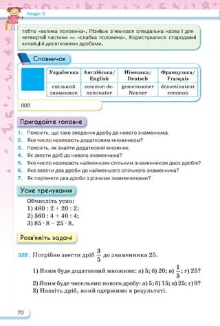 Розділ З
Л
J
Словничок
тобто «велика половина». Пізніше з’явилася спеціальна назва і для
четвертої частини — «слабка половина». Користувалися стародавні
китайці й десятковими дробами. ,
Українська Англійська/
English
Німецька/
Deutsch
Французька/
Français
спільний
знаменник
common de­
nominator
gemeinsamer
Nenner
dénominateur
commun
Пригадайте головне
1. Поясніть, що таке зведення дробу до нового знаменника.
2. Яке число називають додатковим множником?
3. Поясніть, як знайти додатковий множник.
4. Як звести дріб до нового знаменника?
5. Яке число називають найменшим спільним знаменником двох дробів?
6. Яке звести два дроби до найменшого спільного знаменника?
7. Як порівняти два дроби з різними знаменниками?
Усне тренування
Обчисліть усно:
1) 480:2 4- 20:2;
2) 560:4 4-40:4;
3) 85-8-25-8.
Розв’яжіть задачі
З
328*. Потрібно звести дріб — до знаменника 25.
5
1) Яким буде додатковий множник: а) 5; б) 20; в) —; г) 25?
5
2) Яким буде чисельник нового дробу: а) 5; б) 15; в) 25; г) 9?
3) Назвіть дріб, який одержимо в результаті.
 