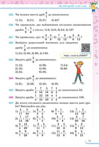 Звичайні дроби та дії з ними
7) 54;
8) 66.
з
329’. Чи можна звести дріб — до знаменника:
7
1)15; 2)21; 3)27; 4)42?
330’. Чи правильно, що найменшим спільним знаменником
дробів — і — є число: 1) 9; 2) 6; 3) 54; 4) 18?
9 6
3 5 7 6 З
331’. Чи правильно, що: 1) — > —; 2) —< —; 3) — =
8 8 12 12 6
332°. Знайдіть додатковий множник
дробу до знаменника:
1)24;2)48;3) 96; 4) 120.
5
333°. Зведіть дріб — до знаменника:
6
4) 30;
5) 36;
6) 48;
0
334°. Зведіть дріб — до знаменника:
7
1)21; 2)28; 3)42; 4)56.
1 7 5 7 1
335°. Зведіть дроби —, —, — , —, — до знаменника 32.
4 16 16 8 2
1 22 19 4 1
336°. Зведіть дроби —, —, —, —, — до знаменника 100.
4 25 20 5 2
337°. До якого спільного знаменника можна звести дані дро­
би? Виконайте цю дію.
1) А
17
2) —
12
3) *і
5
4) 7*
12 12’
для зведення https://learningapps.org/watch?v=pa
Іііїрз://сМ. Іу/3/8В/І7
1)12;
2)18;
3) 24;
5
хзї;
17
36’
13
20’
9
28’
1
2 • 4
5) — і —;
З 5
„.5.3
в)7‘8;
7) -?-Л
11 7
8) — і —;
5 9
1
6і
. 7
V
. 5
Т8;
. З .
а 3 •
9) - і -;
4 і
5 .
— і —;
6
З
10
И
12
10)
11)
12)
13)
14)
15)
16)
7
12
З
60
5
9
6
9
5
ХЇ8;
. 7
хїїо;
. 2
і
15’
. 5
Х2І;
71
 