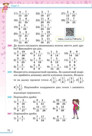Розділ З
17) 22) 1
18) 23) 1 1
19) 24) 1
20) 25) 1
ЬНрз://сМ. Іу/П/81рУи
21) 26)
1 1
звести дані дро-
можна
8
і
35’
7_
25 '
ю)Аі 9
14
7
"»5 і
12) - і
4
339°. Накресліть координатний промінь. За одиничний відрі­
зок прийміть довжину шести клітинок зошита. Познач-
27) —
12
28) —
24
5
п;
5
Ї2;
4
15
£
15
5_
21
5 .
— і
9
14
7
15
7
Х25;
. 6
хзїї;
5
24’
. 8
Х2Ї;
9
40’
5
18
11
20
11
24
7
10
5
16
7
27’
8
зїї;
7
18 ’
19
27’
11
21 ’
338°. До якого спільного знаменника
би? Виконайте цю дію.
4
й;
9
їо;
8
9’
1Ч 5 . Ю
1) - і —;
6 36
з . 16
2) ЇЇХ25;
3) і і
2 5
.. 2 •
4) - і
З
1 ■
5) ІХ
6) - і
6
7) 1і
8
7
8) 5і
9) — і ,
21
https://learningapps.org/watch?v=ptj05hwc322
35’
5 •
9’
6
~ •
9
те на цьому промені точки А
цих точок і запишіть
, в ж
, с , огг
<3; <6; <6, <2,
С Й
К 1— . Порівняйте координати
к З/
відповідні нерівності.
340°. Порівняйте дроби:
1 * 5 .
6 1 18 ’
2)-і—;
9 27
341°. Порівняйте дроби:
1) - і —; 2) - і —;
2 7 8 24
3) — і —;
5 15
.. 11 ■ 17
4) — і —;
21 28
5)
6)
31 . 18
40 1 35 ’
5 . 12
— і
9 39
3)
9
25
7
і —
10
 