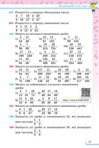 Звичайні дроби та дії з ними
342°. Розмістіть у порядку збільшення числа:
2 7 13 2 23
9’ 18’ 27’ 3’ 27’
343°. Розмістіть у порядку зменшення числа:
3 1 11 1 _5_
8’ 3’ 12’ б’ 24’
Зведіть до спільного знаменника дроби:
5
24
5
36
17
100
11 .
64 1 56 ’
Зведіть до спільного знаменника дроби:
1) —і—; 117
24 64 300
5 . 7 11
72 108 140
344.
1)
2)
3)
4)
1
1
11
40’
7
90’
. 11
і---------;
250
19
5)
6)
7)
8)
12 . 11
— і
81
19
315
5
189
125
169
135 ’
22
___ •
735 ’
11
___ •
315’
19
___ •
221 ’
1
1
1
9) — і
90
23
126
37
150
11
324
Ю)
11)
12)
345.
1
1
5)^
250 ’ 81
19 «ч 19
—; 6) —
42 81
1
1
346.
11
___ •
135 ’
31 •
441’
11
___ •
375’
19
405 '
1
1
1
7)
180
8)
297
1
1
15 .
441’
21
195'
5
189
105
117
Зведіть до найменшого спільного знаменника
дроби:
4 7 22 23
1) —, — і —; 3) —,
15 10 75 48
11 5 . 25 5
— — і —: 4) —,
36 20
2) , х ,
16 8 36
17 . 13
64 1 80’
9 . 17
і
https://learningapps.org/watch?v=p1
48’
ГіПрвУ/сиП.!у/КУ81йО8
347. Зведіть до найменшого спільного знаменника дроби:
1Ч 4 1 . 22 23 17 . 13
1) —, — і—•; 2)—, — і — .
9 6 27 24 96 16
348. Запишіть усі дроби зі знаменником 12, які розміщені
1 . 1
між числами — і —.
З 2
349. Запишіть усі дроби зі знаменником 18, які розміщені
2 . 5
між числами — і —.
3 6
73
 