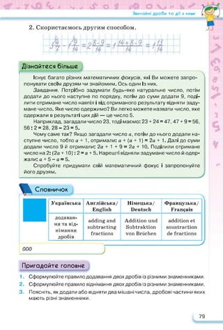 Звичайні дроби та дії з ними
2. Скористаємось другим способом.
Дізнайтеся більше
Існує багато різних математичних фокусів, які Ви можете запро­
понувати своїм друзям чи знайомим. Ось один Із них.
Завдання. Потрібно задумати будь-яке натуральне число, потім
додати до нього наступне по порядку, потім до суми додати 9, поді­
лити отримане число навпіл і від отриманого результату відняти заду­
мане число. Яке число одержимо? Ви легко можете назвати число, яке
одержали в результаті цих дій — це число 5.
Наприклад, загадали число 23, тоді маємо: 23 + 24 = 47,47 + 9 = 56,
56:2 = 28,28-23 = 5.
Чому саме так? Якщо загадали число а, потім до нього додали на­
ступне число, тобто а + 1, отримали: а + (а + 1) = 2а + 1. Далі до суми
додали число 9 й отримали: 2а + 1 + 9 = 2а + 10. Поділили отримане
число на 2: (2а + 10): 2 = а + 5. Нарешті відняли задумане число й одер­
жали: а + 5 - а = 5.
Спробуйте придумати свій математичний фокус і запропонуйте
його друзям.
ж Словничок
Українська Англійська/
English
Німецька/
Deutsch
Французька/
Français
додаван­
ня та від­
німання
дробів
adding and
subtracting
fractions
Addition und
Subtraktion
von Brüchen
addition et
soustraction
de fractions
000
Пригадайте головне
1. Сформулюйте правило додавання двох дробів із різними знаменниками.
2. Сформулюйте правило віднімання двох дробів із різними знаменниками.
3. Поясніть, як додати або відняти два мішані числа, дробові частини яких
мають різні знаменники.
79
 