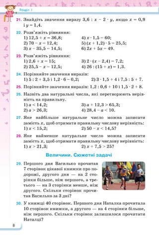 Розділ І
21. Знайдіть значення виразу 3,6 : х - 2 • у, якщо х = 0,9
іу = 1,4.
22. Розв’яжіть рівняння:
1) 12,5 + х = 36,8; 4) х • 1,5 = 60;
2) 70 - х = 12,4; 5) (х 4-1,2) • 5 = 25,5;
3) х - 35,5 = 14,5; 6) 2х 4- 5х = 49.
23. Розв’яжіть рівняння:
1) 2,6 + х = 15; 3) 2 • (х - 2,4) = 7,2;
2) 25,5 - х = 12,5; 4) 26 : (15 4- х) = 1,3.
24. Порівняйте значення виразів:
1) 5 : 2 + 3,5 і 1,2 • 6 - 0,2; 2) 3 • 1,5 + 4 і 7,5 : 5 + 7.
25. Порівняйте значення виразів: 1,2 : 0,6 4-10 і 1,5 -2 4-8.
26. Назвіть два натуральні числа, які перетворюють нерів­
ність на правильну.
1) а<14,2; 3) а 4- 12,3 > 65,3;
2) а >26,3; 4) 28,4 -а < 10.
27. Яке найбільше натуральне число можна записати
замість х, щоб отримати правильну числову нерівність:
1)х<15,2; 2) 50-х <14,5?
28. Яке найменше натуральне число можна записати
замість х, щоб отримати правильну числову нерівність:
1)х>21,3; 2) х 4-7,5 >25?
Величини. Сюжетні задачі
29. Першого дня Василько прочитав
7 сторінок цікавої книжки про по­
дорожі, другого дня — на 2 сто­
рінки більше, ніж першого, а тре­
тього — на 3 сторінки менше, ніж
другого. Скільки сторінок прочи­
тав Василько за 3 дні?
ЗО. У книжці 40 сторінок. Першого дня Наталка прочитала
10 сторінок книжки, а другого — на 4 сторінки більше,
ніж першого. Скільки сторінок залишилося прочитати
Наталці?
8
 