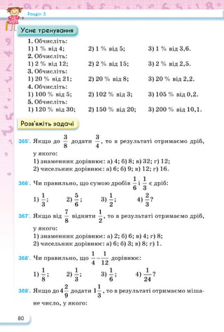 Розділ З
Розв'яжіть задачі
Усне тренування
1. Обчисліть:
1) 1 % від 4;
2. Обчисліть:
2) 1 % від 5; 3) 1 % від 3,6.
1)2% від 12;
3. Обчисліть:
2) 2 % від 15; 3)2 % від 2,5.
1)20% від 21;
4. Обчисліть:
2) 20 % від 8; 3) 20 % від 2,2.
1) 100 % від 5;
5. Обчисліть:
2) 102 % від 3; 3) 105 % від 0,2.
1) 120 % від ЗО; 2) 150 % від 20; 3)200 % від 10,1.
о
чО
З з
365’. Якщо до — додати —, то в результаті отримаємо дріб,
8 4
у якого:
1) знаменник дорівнює: а) 4; б) 8; в) 32; г) 12;
2) чисельник дорівнює: а) 6; б) 9; в) 12; г) 16.
366’. Чи правильно, що сумою дробів — і — є дріб:
6 З
4) -?
З
2)І; 8)1=
7 1
367’. Якщо від — відняти —, то в результаті отримаємо дріб,
8 2
у якого:
1) знаменник дорівнює: а) 2; б) 6; в) 4; г) 8;
2) чисельник дорівнює: а) 6; б) 3; в) 8; г) 1.
тт 1 1
368’. Чи правильно, що доР1внює:
1)-; 2)-; 3)-;
8 3 6
2 1
369’. Якщо до 4— додати 1— , то в результаті отримаємо міша-
9 З
4) — ?
24
не число, у якого:
80
 