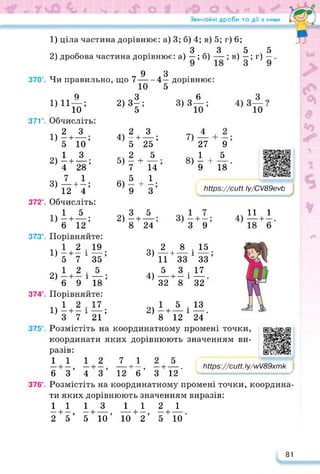 Звичайні дроби та дії з ними
3)
З 9
Мрв^/сиП. Іу/ш/89хтк
У
13
24
8 . 15
— і —;
зз
17
32
7) —
27
1
9 18
1) ціла частина дорівнює: а) 3; б) 4; в) 5; г) 6;
3 3 5 5
2) дробова частина дорівнює: а) — ; б) — ; в) —; г) —.
-4*
5
9
370’. Чи правильно, що 7—
2>4
1)
2)
3)
9
1) 11—;
ю
37Г. Обчисліть:
2 З
—•—;
5 10
1 З
—і—;
4 28
7 1
—•—;
12 4
372°. Обчисліть:
1 5
1) —і—;
6 12
373°. Порівняйте:
1 2 . 19
1) —+ — і —;
5 7 35
04 1 2 5
2) - + - і —;
6 9 18
374°. Порівняйте:
1 2 • 17
1) - + - і —;
3 7 21
375°. Розмістіть на координатному промені точки,
значенням ви-
4)
5)
6)
2)
дорівнює:
6
3) З
2
—н
5
2
7
5
9
+
З
25;
5
__ •
14’
4
з
—н
8
5
24’
3)
4)
2)
9
8)Є + 5 https://learningapps.org/watch?v=pt
Мр5://сиіІ Іу/С/89еуЬ
_2^
11 + 33
5 3 .
-----1— і
32 8
1 5
8 + 12 1
11 1
https://learningapps.org/watch?v=pd
координати яких дорівнюють
разів:
1112
—і—, —і—
6 3 4 и
376°. Розмістіть на координатному промені точки, координа­
ти яких дорівнюють значенням виразів:
1113 112 1
—і—, —і-------- ,--------- 1—, —і-------- .
2 5 5 10 10 2 5 10
7 12 5
, —і—, —і--------
З 12 6 3 12
81
 