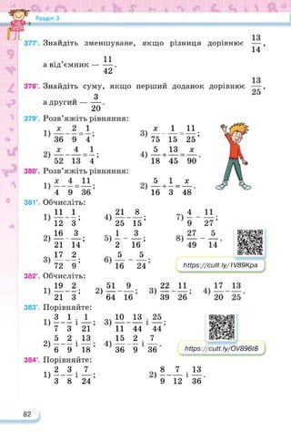 Знайдіть зменшуване, якщо різниця дорівнює
14’
а від’ємник —
И.
42 ’
378°. Знайдіть суму, якщо перший доданок дорівнює
З
а другий--------.
20
38Г. Обчисліть:
11 1
_ __ •
12 З’
5 1__х_
16 + 3 48
х 1 11
___ _ ___ —. ___ •
75 15 “25’
5 13_^
18 + 45 90
16 З
_ __ •
21 14’
17 2
__ —— _ •
72 9’
21 8 •
25 15’
1 3 •
2 16’
5 5
https://learningapps.org/watch?v=ppv
382°. Обчисліть:
2)51
64
383°.
1)1®-1;
21 З
Порівняйте:
—; 3)
21
15; 4)
18
ІіПр8://сМ. Іу/1 /89Кра
22
3) —
39
ІіНр8://сМ. Іу/О/896і8
7
36
10 13
11 44
15 2 .
36 “9 1
https://learningapps.org/watch?v=pqu2jydi322
1) 5-1 і
7 З
5 2
2) ------ і
6 9
Порівняйте:
її 2 3 7
1)------ і —;
З 8 24
2>|- 7 . 13
12 1 36
384°.
82
 
