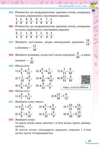 Звичайні дроби та дії з ними / Г1
385°. Розмістіть на координатному промені точки, координа-
ти яких дорівнюють значенням виразів:
1 1 8 2 2 4 71
З 9’ 9 З’ 3 9’ 9 3‘
386°. Розмістіть на координатному промені точки, координа­
ти яких дорівнюють значенням виразів:
3 1 13 71 5 1
4 2’ 2 8’ 8 4’ 8 2’
13
387°. Знайдіть від’ємник, якщо зменшуване дорівнює —,
11 14
а різниця — —.
З
—, а змен-
25
388°. Знайдіть різницю, якщо від’ємник дорівнює
З
шуване--------.
20
389°. Обчисліть:
1) 5-4-6—;
5 15
2) 7—4-3-;
12 4
3) 5-4-4—;
9 27
390°. Обчисліть:
1) 3-4-4—;
7 14
391е. Знайдіть суму чисел:
21 7
4 5
2) 3- і 8—;
9 18
392°. Знайдіть суму:
1) трьох цілих двох шостих і п’яти цілих трьох дванад-
4) 2—+ 6 —;
5 10
5) 8—+ 3 3
25
6) 4—
12
10’
с 7 9
' 511 + 22’
9— + — .
15 25
8)
https://learningapps.org/watch?v=pu
Мрз://сиН. Іу/1_Z83kuw
2)6— -8
26
4-7
13
3) 6- і 4—;
8 16
4) 5— і 4—;
12 9
5) 7 —
15
6) 9—
33
• л13
1 425;
і 8 — .
22
цятих;
2) шести цілих сімнадцяти двадцять перших і п’яти
цілих трьох чотирнадцятих.
83
 