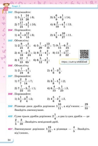Розділ З
393°. Порівняйте:
1) 5— + — і 6;
13 26
3) 5— + 8— і 14;
9 3
17 1
2) 7 —+ 2- і 10;
21 7
2 4
4) 8— + 4— і 13.
10 5
394°. Порівняйте:
1) 4І4-З— і8;
5 15
395°. Обчисліть:
10
27
1)2—
21
4) 5—
20
-2И
15
9 Л 5 Л 3 2
2) 4 2 ; 5) 8 -4-;
16 24 14 7
„ ,12 7 „ „ 5 „1
3 1— _ __ • 6) 6 — -2-;
13 65 12 2
396°. Обчисліть:
2) 5-4-4
9
Ьіїр5://сиН.Іу/сМКЮл/6
https://learningapps.org/watch?v=pw
397°. Порівняйте:
З
14
1 4
3) 3--1- і 2;
8 7
7 4
2) 7— -5— і 1;
22 11
4 1
4) 6 —-2— ІЗ.
15 25
чД
398°. Порівняйте:
1) 5—-З— і 2;
2 4
5 7
2) 4 —-2— і 2.
6 8
399°. Різниця двох дробів дорівнює
Знайдіть зменшуване.
29
а від ємник--------.
55
400°. Сума трьох дробів дорівнює 2—, а два із цих дробів — це
2 3 4
— і — . Знайдіть невідомий дріб.
19
401°. Зменшуване дорівнює 1 —,
від’ємник.
4
а різниця — —. Знайдіть
5
 