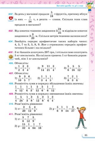 Звичайні дроби та дії з ними ' ——ч
402°.
о
403°.
404е.
405°.
406.
407.
408.
409.
410.
411.
За день у магазині продали — т фруктів, причому яблук
7 18 ’
із них — — т, а решта — сливи. Скільки тонн слив
54
продали в магазині?
24
Від шматка тканини завдовжки 5— м відрізали шматок
З
завдовжки З— м. Скільки метрів тканини залишилося?
Знайдіть середнє арифметичне таких наборів чисел:
4, 5, 7 та 3, 5, 8, 9. Яке з отриманих середніх арифме­
тичних більше і на скільки?
З кг бананів коштують 207 грн, і стільки само коштують
5 кг апельсинів. На скільки гривень 1 кг бананів дорож­
чий, ніж 1 кг апельсинів?
Обчисліть:
^12 3
2 3 4
Обчисліть:
1Ч 9 3 6
10 5 7
9 11 З
---- 1 1— •
14 21 4
5 5
16 + 12
Розмістіть суми в порядку збільшення їхніх значень:
11 11 5517
—і------- , —і—,---------- 1—, —і------- .
4 12 6 3 12 6 6 12
Розмістіть суми в порядку зменшення їхніх значень:
15 13 5313
----- 1-------- ,------ 1----- ,----------1----- ,-------1----- .
4 24 3 8 12 8 6 4
Розв’яжіть рівняння:
__L-_L 1.
Х 20 12 + 9 ’
Розв’яжіть рівняння:
5 7 5
х — = — + —;
8 12 9
_1 J_
4 + 64 + 16
85
 