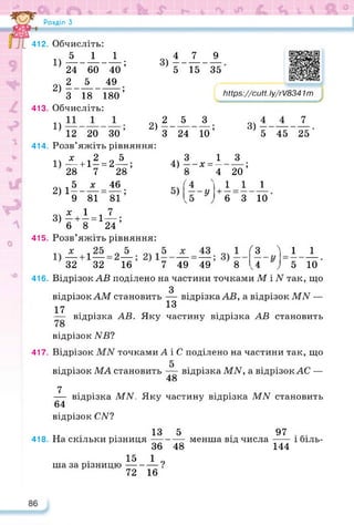 Розділ З
3)1-А.±
5 15 35
2)2_А_А.
З 24 10’
чЛ
414.
415.
416.
417.
418.
https://learningapps.org/watch?v=pzm
https://cutt. ly/rV8341т
3) L
5 45 25
412. Обчисліть:
DA-±-±;
24 60 40
2) 5-А-«-;
З 18 180
413. Обчисліть:
1)
12 20 ЗО
Розв’яжіть рівняння:
і>і+і5=2А;
28 7 28
5 х 46
2) 1-- — = —;
9 81 81
х 1 7
3) - + - = 1—;
6 8 24
Розв’яжіть рівняння:
32 32 16 7 49 49 8 '
лі 3 1
4) ----х = —
8 4
f4 .
5) --у +- =
З
20’
1 1
6 3 10
1
1 J_
5 10
<3 'і
л ~ у
Відрізок АВ поділено на частини точками М і N так, що
З
відрізокАМ становить — відрізка АВ, а відрізок АШ —
17 13
— відрізка АВ. Яку частину відрізка АВ становить
відрізок NB1
Відрізок точками А і С поділено на частини так, що
відрізок МА становить — відрізка МИ, а відрізок АС —
48
7
— відрізка MN. Яку частину відрізка MN становить
64
відрізок CW?
„ . 13 5 97
На скільки різниця---------- менша від числа------ і біль-
36 48 144
15 1 „
ша за різницю----------?
72 16
 