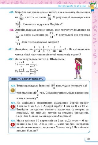 Звичайні дроби та дії з ними
419. Марійка задумала деяке число, яке спочатку збільшила
15 . 14 V
, а потім — ще на —. У результаті вона отримала
39
на —
26
2—. Яке число задумала Марійка?
13
420. Андрій задумав деяке число, яке спочатку збільшив на
7 19
—, а потім зменшив на —. У результаті він отримав
2
1—. Яке число задумав Андрій?
ТТ 1 1 1 1 1 1 5 и
421 *. Доведіть, що — + — +—+ — + — 4- — < 1. На скільки зна-
2 4 8 16 32 64
чення лівої частини нерівності менше від правої?
422*. Дано натуральне число а. Що більше:
а 4-1
1)------
а
2) ^±1
а
ЧИ
ЧИ
а
а + 1’
д+з ?
(2 4-2
Проявіть компетентність
Л
423. Тетянка віддала Іванкові 8— грн, тоді в кожного з ді-
5
тей стало по 20-^- грн. Скільки гривень було в кожного
з них спочатку?
424. На шкільних спортивних змаганнях Сергій пробіг
1 км за 3 хв 5 с, а Андрій пробіг 1 км за 3 хв 20 с.
Знайдіть швидкість кожного хлопчика (у метрах за
секунду). На скільки метрів за секунду швидкість
Сергійка більша за швидкість Андрійка?
425. Мама зліпила 10 вареників за 2 хв, а Дмитро — 6 ва-
реників за 3 хв. Хто з них — мама чи син, витратив
на ліплення одного вареника більше часу? На скільки
хвилин більше?
87
 