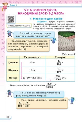 Розділ З
§ 9. МНОЖЕННЯ ДРОБІВ.
ЗНАХОДЖЕННЯ ДРОБУ ВІД ЧИСЛА
1. Множення двох дробів
Завдання. Дідусь вирішив замости­
ти доріжку тротуарною плиткою розміром
https://cutt.ly/S29Q2nS 20 см х 10 см. Допоможіть дідусеві знайти
площу однієї плитки у квадратних метрах.
Як знайти шукану площу
плитки у квадратних метрах?
т
Таблиця 14
Знайти площу плитки у квадрат­
них сантиметрах, а потім одержане
значення перевести у квадратні
метри (табл. 14).
Отже, площа плитки становить
У сантиметрах У метрах
Довжина 20 см
20
----- м
100
Ширина 10 см
10
----- м
100
Площа 1
20 • 10 = 200 (см2)
200 (м2)
г 10000
200
10000
Чи можна знайти площу плитки од­
разу в квадратних метрах?
Так, якщо обчислити добуток дробів
20 . ю
100 1 100 ’
 