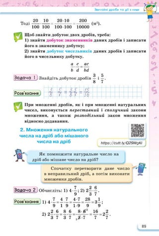 ЇЗ' и» 7 ЧаО ₽ МнВ О ійт (Р© <* 1- х в^В
Звичайні дроби та дії з ними
.20 10 _ 2010 _ 200
0Д1 100 100 " 100 • 100 “ 10000
Щоб знайти добуток двох дробів, треба:
1) знайти добуток знаменників даних дробів і записати
його в знаменнику добутку;
2) знайти добуток чисельників даних дробів і записати
його в чисельнику добутку.
а с ас
~ь'а~~ьа
Задача 1^) Знайдіть добуток дробів — і
8
5
7
Розв’язання
■
ї£
56'
При множенні дробів, як і при множенні натуральних
чисел, виконується переставний і сполучний закони
множення, а також розподільний закон множення
відносно додавання.
2. Множення натурального
числа на дріб або мішаного
числа на дріб Мрв^/сиП. Іу/О29//дКІ
Як помножити натуральне число на
дріб або мішане число на дріб?
Спочатку перетворити дане число
в неправильний дріб, а потім виконати
множення дробів.
7 9 Л
Задача 2) Обчисліть: 1) 4—; 2) 2----- .
--------------- 9 3 7
Розв язання 11) 4 — =------=-----= — = 3—:
9 19 19 9 9
2)
2 2.6Л.6=А£ = 16=22
3 7 3 7 ,Х-7 7 7
89
 