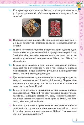 Узагальнення та систематизація вивченого в 5 класі
31. Кілограм цукерок коштує 70 грн, а кілограм печива —
у 2 рази дешевший. Скільки гривень коштують 5 кг
печива?
32. Кілограм печива коштує 32 грн, а кілограм цукерок —
у 3 рази дорожчий. Скільки гривень коштують 3 кг цу­
керок?
33. Із двох населених пунктів назустріч один одному одно­
часно виїхали два автомобілі й зустрілися через 2 год.
Знайдіть відстань між населеними пунктами, якщо ав­
томобілі рухалися зі швидкостями 80 км/год і 90 км/год
відповідно.
34. Із двох міст назустріч один одному одночасно виїхали
два автобуси й зустрілися через 3 год. Знайдіть відстань
між містами, якщо автобуси рухалися зі швидкостями
60 км/год і 65 км/год відповідно.
35. Два велосипедисти одночасно виїхали назустріч один од­
ному зі швидкостями 10 км/год і 8 км/год. Через скіль­
ки годин вони зустрінуться, якщо відстань між ними на
початку руху була 36 км?
36. Із міста одночасно в протилежних напрямках виїхали
два автомобілі. Через 3 год відстань між ними станови­
ла 510 км. Знайдіть швидкість руху кожного автомобі­
ля, якщо швидкість одного з них була на 10 км/год біль­
шою, ніж швидкість іншого.
37. Із міста одночасно в протилежних напрямках виїхали
два автобуси, рухаючись з однаковою швидкістю. Через
2 год відстань між ними становила 260 км. З якою швид­
кістю рухалися автобуси?
9
 