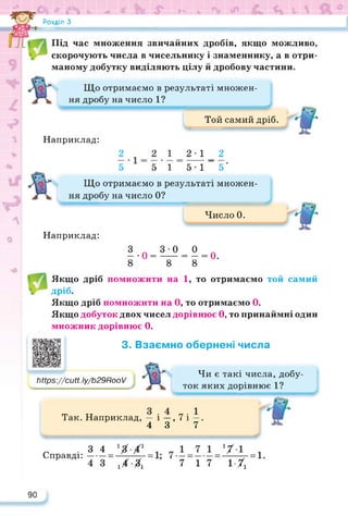 <Л О «
Розділ З
к И9
Під час множення звичайних дробів, якщо можливо,
скорочують числа в чисельнику і знаменнику, а в отри­
маному добутку виділяють цілу й дробову частини.
Що отримаємо в результаті множен­
ня дробу на число 1?
Той самий дріб.
Наприклад:
5 5
1
1
21 _ 2
515
Що отримаємо в результаті множен­
ня дробу на число 0?
Число 0.
Наприклад:
З п ЗО 0 о
- - 0 =----- = - = 0.
8 8 8
Якщо дріб помножити на 1, то отримаємо той самий
дріб.
Якщо дріб помножити на 0, то отримаємо 0.
Якщо добуток двох чиселдорівнює 0, то принаймні один
множник дорівнює 0.
/?Нрз://сМ.Іу/Ь29іїооV
3. Взаємно обернені числа
Чи є такі числа, добу­
ток яких дорівнює 1?
-
Так. Наприклад, — і —, 7 і —.
4 3 7
г .34
Справді:
Х-Х 7 1 7 1-^
90
 