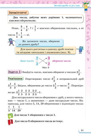 Звичайні дроби та дії з ними Гл*—Ч
Запам’ятайте!
Два числа, добуток яких дорівнює 1, називаються
взаємно оберненими.
Отже, — і —, 7 і — є взаємно оберненими числами, а от
3.1
числа — і------ні.
4 З
Як записати число, обернене
до даного дробу?
Для цього достатньо в даному дробі поміня­
ти місцями чисельник і знаменник (мал. 9).
дане число обернене число
Задача З3 Знайдіть число, взаємно обернене з числом 2—.
2
Розв’язання Перетворимо число 2— в неправильний дріб
2
15 12
2— = —. Звідси, оберненим до числа 2— є число —. Перевіри-
2 2 2 5
О1 2 5 2 5-2
моце: 2----- =------=-----
2 5 2 5 2-5
Для натурального числа оберненим є дріб, у якого чисель­
ник — число 1, а знаменник — дане натуральне число. На­
приклад, для чисел 5, 14, 29 оберненими є відповідно числа:
111
5’ 14’ 29'
р
р
Для числа 1 оберненим є число 1.
Для числа 0 оберненого числа не існує.
91
 