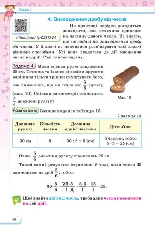 Розділ З
трз://сиН. Іу/029Т5/4
дії множення
Мал. 10
4. Знаходження дробу від числа
На практиці нерідко доводиться
знаходити, яка величина припадає
на частину даного числа. Ви знаєте,
що це задачі на знаходження дробу
від числа. У 5 класі ви навчилися розв’язувати такі задачі
різними способами. Усі вони зводяться до
числа на дріб. Розглянемо задачу.
Задача 4Мама спекла рулет завдовжки
ЗО см. Тетянка та Іванко зі своїми друзями
вирішили тільки трішки скуштувати його,
Ш 5
але виявилося, що не стало аж — рулету
6
(мал. 10). Скільки сантиметрів становлять
Л 5 9
— довжини рулету?
о 6 ,
Розв язання Запишемо дані в таблицю 15.
Таблиця 15
Довжина
рулету
Кількість
частин
Довжина
однієї частини
Діти з’їли
ЗО см 6 ЗО : 6 = 5 (см)
5 частин, тобто
5-5 = 25 (см)
Отже, — довжини рулету становлять 25 см.
6
Такий самий результат отримаємо й тоді, коли число ЗО
помножимо на дріб —, тобто:
6
зо»=^
б і £
Щоб знайти дріб від числа, треба дане число помножити
на цей дріб.
92
 