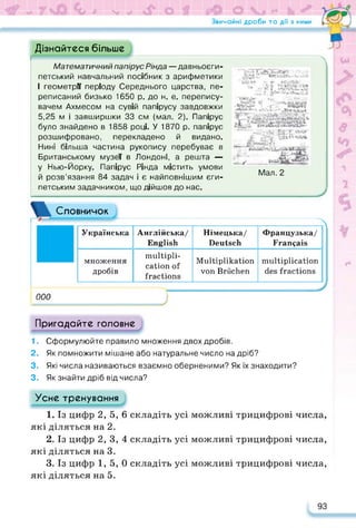 Звичайні дроби та дії з ними Га*—J
Дізнайтеся більше
Математичний папірус Рінда — давньоєги­
петський навчальний посібник з арифметики
І геометрії періоду Середнього царства, пе­
реписаний бизько 1650 р. до н. е. перепису­
вачем Ахмесом на сувій папірусу завдовжки
5,25 м і завширшки 33 см (мал. 2). Папірус
було знайдено в 1858 році. У 1870 р. папірус
розшифровано, перекладено й видано.
Нині більша частина рукопису перебуває в
Британському музеї в Лондоні, а решта —
у Нью-Йорку. Папірус Рінда містить умови
й розв’язання 84 задач і є найповнішим єги­
петським задачником, що дійшов до нас.
t
f
• •/•Т-ГОї
__
І плугах
* Літкцщ
xf  -г. ч
Г--- tliik*
т-f.
Мал. 2
Словничок
Л
Українська Англійська/
English
Німецька/
Deutsch
Французька/
Français
множення
дробів
multipli­
cation of
fractions
Multiplikation
von Brüchen
multiplication
des fractions
ООО
J
Пригадайте головне
1. Сформулюйте правило множення двох дробів.
2. Як помножити мішане або натуральне число на дріб?
3. Які числа називаються взаємно оберненими? Як їх знаходити?
3. Як знайти дріб від числа?
Усне тренування
1. Із цифр 2, 5, 6 складіть усі можливі трицифрові числа,
які діляться на 2.
2. Із цифр 2,3,4 складіть усі можливі трицифрові числа,
які діляться на 3.
3. Із цифр 1, 5, 0 складіть усі можливі трицифрові числа,
які діляться на 5.
93
 