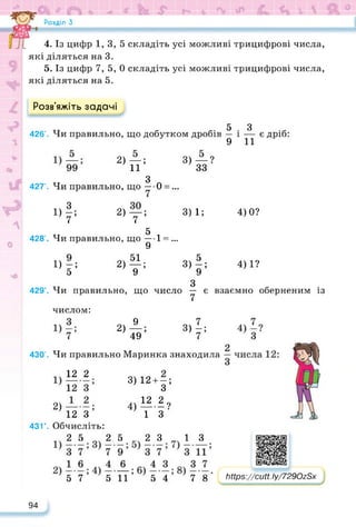Розділ З
4. Із цифр 1,3,5 складіть усі можливі трицифрові числа,
які діляться на 3.
5. Із цифр 7, 5, 0 складіть усі можливі трицифрові числа,
які діляться на 5.
Розв’яжіть задачі
5 З
426’. Чи правильно, що добутком дробів — і — є дріб:
9 11
2) —;
и
„ 3 п
427'. Чи правильно, що — 0 = ...
2)т;
тт 5 ,
428’. Чи правильно, що — 1 = „.
9
51
__ •
9 ’
>4
11 ґ 2)
429’. Чи правильно, що
числом:
9
2) ,
49
3) — ?
33
3)1; 4)0?
3Ф
З
число — є
7
317;
4) 1?
взаємно оберненим із
430’. Чи правильно Маринка знаходила
12 2
2) —
12 З
431°. Обчисліть:
25 25 23 13
57 5 11 54 78
3) 12 + — ;
З
4) ^?
1 З
https://learningapps.org/watch?v=pia8psyzk22
Іііїрз://сМ. Іу/7290г8х
94
 