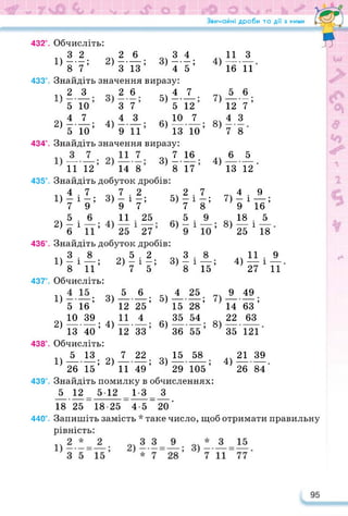 rst
Звичайні дроби та дії з ними
432°. Обчисліть:
3 2 2 6 3 4
1) ----- ; 2)-------; 3)----- ;
87 З 13 45
433°. Знайдіть значення виразу:
іч 2 3 „.2 6 4 7
5 10 3 7 5 12
_,4 7 4 3 ..10 7
2) -------; 4)--------; 6)---------;
5 10 9 11 13 10
434°. Знайдіть значення виразу:
3) Lie
11 12 14 8 8 17
435°. Знайдіть добуток дробів:
4 7
1) — і —;
7 9
5 6
2) - і—,
6 11 25 27
436°. Знайдіть добуток дробів:
1Ч 3 . 8 5 . 2 „3.8
1) - і—; 2) — і —; 3) - і — ,
8 11 7 5 8 15
437°. Обчисліть:
1) -—; 3)
5 16
_ Ю 39
2) ---------; 4)
13 40
438°. Обчисліть:
1)А.13; 2)
26 15
5) —•
4)
7)
8)
4)
7 2 2 7
3) — і —; 5)-і-;
9 7 7 8
11 25 59
в)-!-,
5
12
11
12
6
25’
4
33’
5)
6)
4
15
35
36
25
28’
54
__ •
55’
7)
8)
я
7
11
22
49’
11
16
5
12
4
—— •
7
6
З
11
6
. — •
7’
З
8
£
13 12
4 9
7) -і—;
9 16
8) 1» 1А
25 18
лч 11 • 9
4) — і —
27 11
9
14
22
35
49
63 ’
63
121
58 .
105 ’
439°. Знайдіть помилку в обчисленнях:
5 12 512 13 З
18 25 18-25 45~20 '
440°. Запишіть замість * таке число, щоб отримати правильну
рівність:
3)
15
29
.. 21 39
4)---------
26 84
 