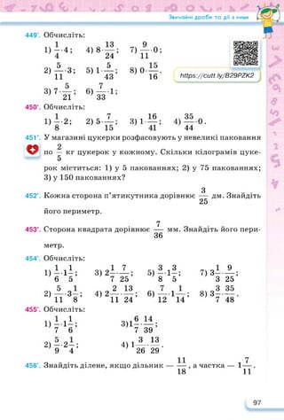 Звичайні дроби та дії з ними
3) 1-
44
449°. Обчисліть:
1) ~4;
2) А.3;
11
3) 7 —;
21
450°. Обчисліть:
1)—-2; 2)5-
8
У магазині цукерки розфасовують у невеликі паковання
по — кг цукерок у кожному. Скільки кілограмів цуке-
5
рок міститься: 1) у 5 пакованиях; 2) у 75 пакованиях;
3) у 150 пакованиях?
4) 8—;
24
5) 1- 5
7) —
11
8) 0 —
16
6)2
33
https://learningapps.org/watch?v=p6
https://cutt. Iy/B29PZK2
451е.
о
452°.
З
Кожна сторона п’ятикутника дорівнює — дм. Знайдіть
25
його периметр.
453°.
7
Сторона квадрата дорівнює — мм. Знайдіть його пери-
36
метр.
454°. Обчисліть:
1)1-11;
6 5
2) — -З—;
11 8
455°. Обчисліть:
1)111;
7 6
2) --2-;
9 4
I 7
31W
4)2-1.11;
II 24
3 !3
5) їїхїї;
6) —1—;
12 14
7) З- —;
З 25
8) 3——.
7 48
3)11-11;
7 39
лм 3 13
4) 1---------.
26 29
456°. Знайдіть ділене, якщо дільник — — ,
18
, 7
а частка — 1—
11
97
 