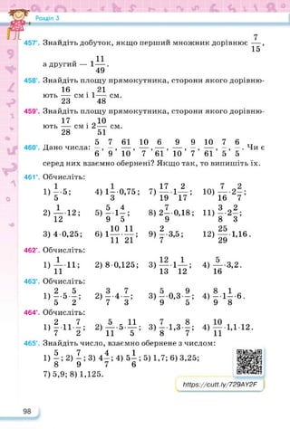 см.
см.
Ю)
И)
Знайдіть добуток, якщо перший множник дорівнює —,
15
„ . П
а другий — 1—.
49
Знайдіть площу прямокутника, сторони якого дорівню-
16 21
ють — см і 1—
23 48
Знайдіть площу прямокутника, сторони якого дорівню-
17 . 910
ють — см і 2—
28 51
5 7 61 10 6 9 9 10 7 6 тт
Дано числа: —, —, — , — , — ,— , — , — , —, — . Чи є
6 9 10 7 61 10 7 61 5 5
серед них взаємно обернені? Якщо так, то випишіть їх.
46V. Обчисліть:
1) - 5;
5
2) — 12;
12
,ч17 , 2
7) —1—;
19 17
8) 2—0,18;
9
9) |-3,5;
3) 40,25;
4) 1-0,75;
,.5 4
5) — 1—;
9 5
мі10 11
6) 1---------;
11 21
12)
16 7
*•2*;
8 З
25
---- 1,16.
29
2) 8 0,125; 3) — 1—;
13 12
4) — •3,2.
16
2)—-4—;
7 З
3) — 0,3—;
9 5
4) -1--6.
9 8
2)А.5.И;
11 5
3) — 1,3—;
8 7
4) — 1,112.
11
462°. Обчисліть:
і) — 11;
п
463°. Обчисліть:
1Ч 2 , 5
1) --5 —;
5 2
464°. Обчисліть:
1)2.111;
7 2
465°. Знайдіть число, взаємно обернене з числом:
1) |; 2) |; 3) 4* ; 4) б|; 5) 1,7; 6) 3,25;
7) 5,9; 8) 1,125.
https://learningapps.org/watch?v=pao
Мрв^/сМ.Іу/729А У2Р
______________________ л
______________________ ІГ
 