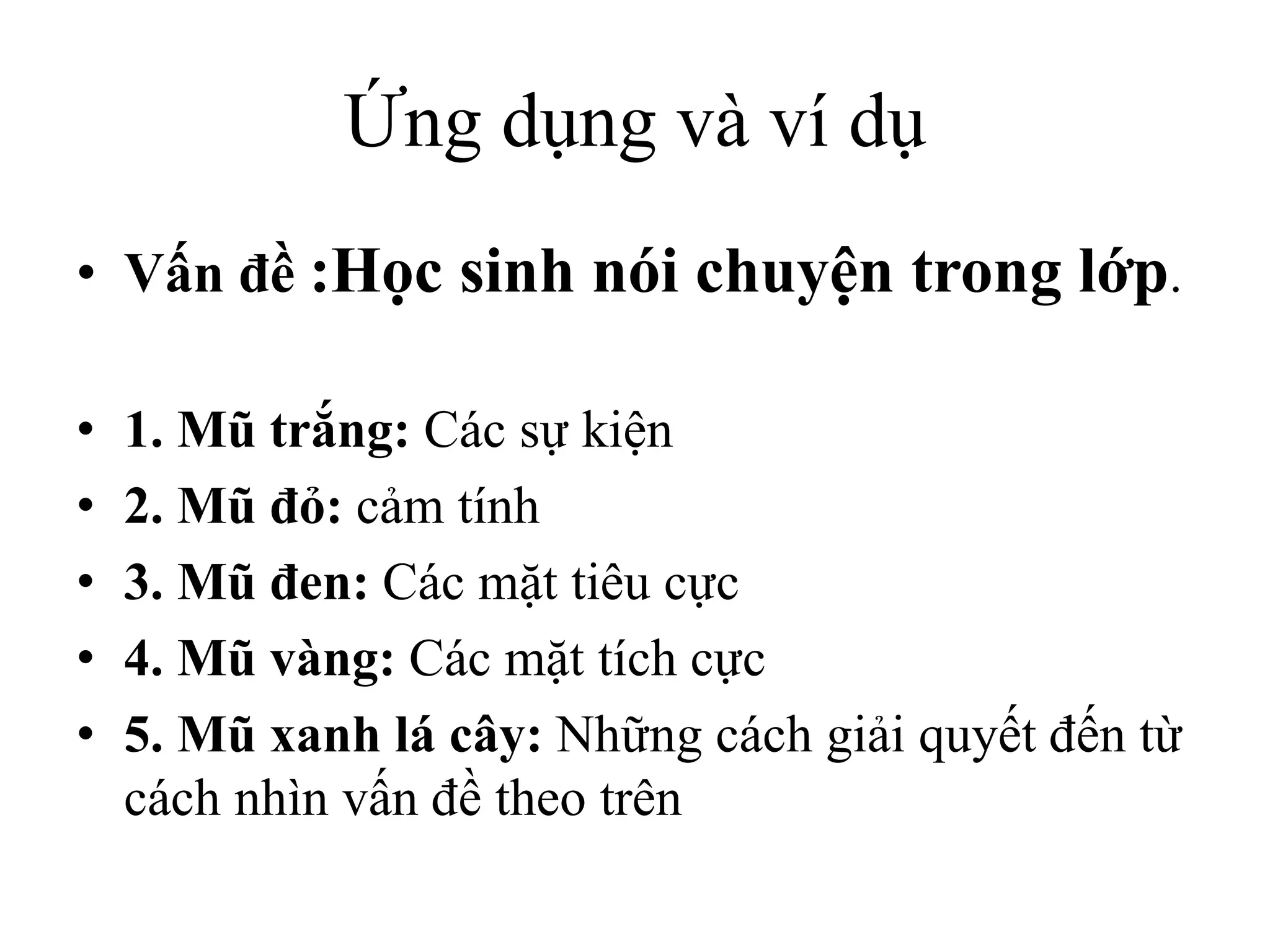 Ứng dụng và ví dụ
• Vấn đề :Học sinh nói chuyện trong lớp.
• 1. Mũ trắng: Các sự kiện
• 2. Mũ đỏ: cảm tính
• 3. Mũ đen: Các mặt tiêu cực
• 4. Mũ vàng: Các mặt tích cực
• 5. Mũ xanh lá cây: Những cách giải quyết đến từ
cách nhìn vấn đề theo trên
 