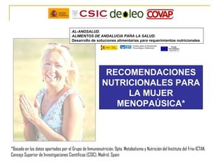 AL-ANDSALUD.
                                      ALIMENTOS DE ANDALUCIA PARA LA SALUD:
                                      Desarrollo de soluciones alimentarias para requerimientos nutricionales




                                                          RECOMENDACIONES
                                                         NUTRICIONALES PARA
                                                              LA MUJER
                                                            MENOPAÚSICA*




*Basado en los datos aportados por el Grupo de Inmunonutrición, Dpto. Metabolismo y Nutrición del Instituto del Frío-ICTAN,
Consejo Superior de Investigaciones Científicas (CSIC), Madrid, Spain
 