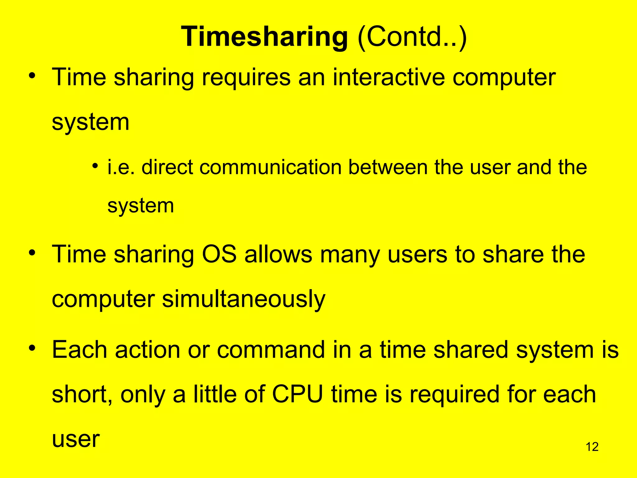 12
Timesharing (Contd..)
• Time sharing requires an interactive computer
system
• i.e. direct communication between the user and the
system
• Time sharing OS allows many users to share the
computer simultaneously
• Each action or command in a time shared system is
short, only a little of CPU time is required for each
user
 