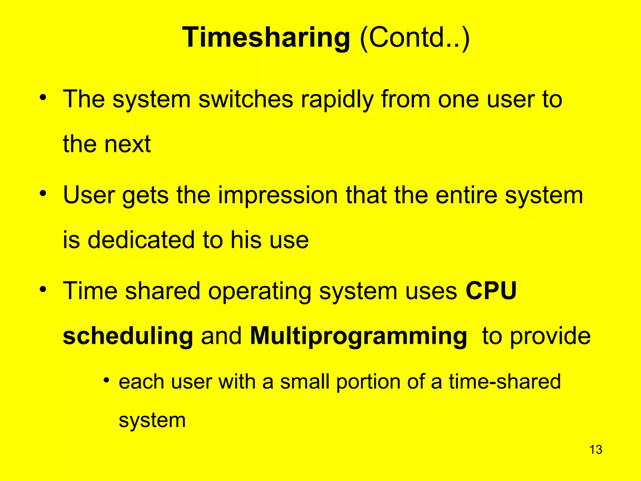13
Timesharing (Contd..)
• The system switches rapidly from one user to
the next
• User gets the impression that the entire system
is dedicated to his use
• Time shared operating system uses CPU
scheduling and Multiprogramming to provide
• each user with a small portion of a time-shared
system
 